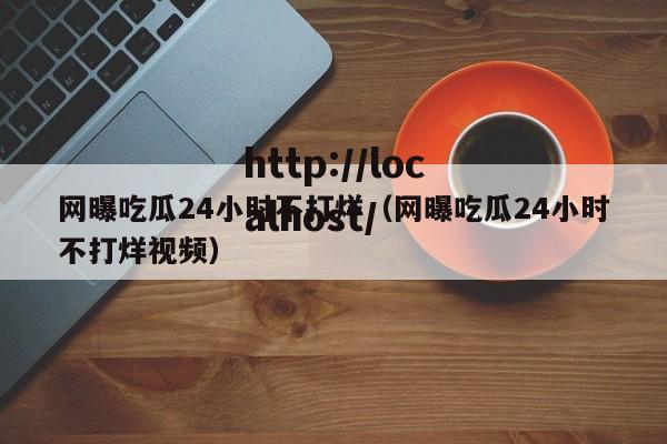 网曝吃瓜24小时不打烊(网曝吃瓜24小时不打烊视频)